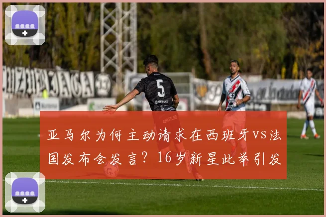 亚马尔为何主动请求在西班牙vs法国发布会发言?16岁新星此举引发热议与猜测