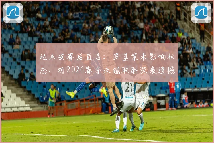 达米安赛后直言:罗基案未影响状态,对2026赛季未能取胜深表遗憾