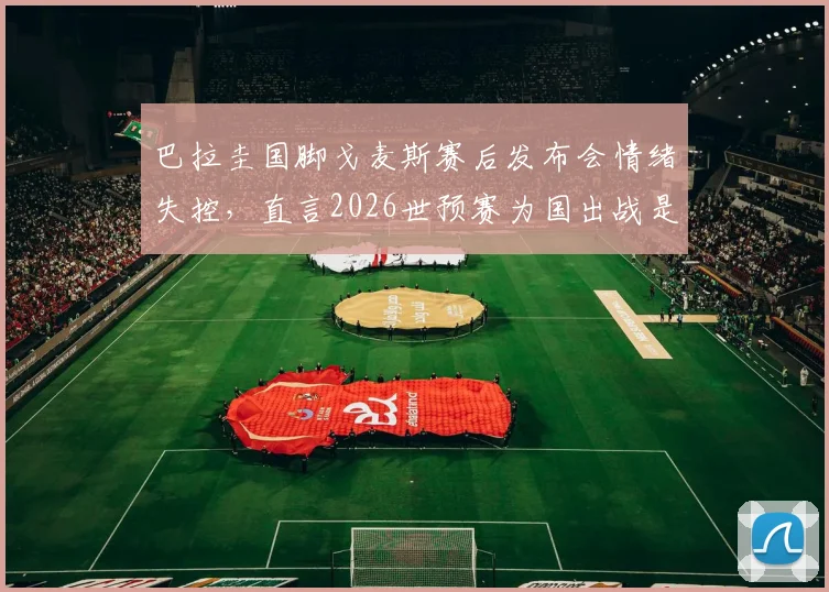 巴拉圭国脚戈麦斯赛后发布会情绪失控,直言2026世预赛为国出战是毕生荣耀,谈及动情处几度哽咽