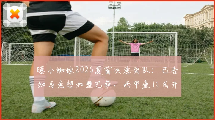 曝小蜘蛛2026夏窗决意离队：已告知马竞想加盟巴萨，西甲豪门或开价7000万欧竞购