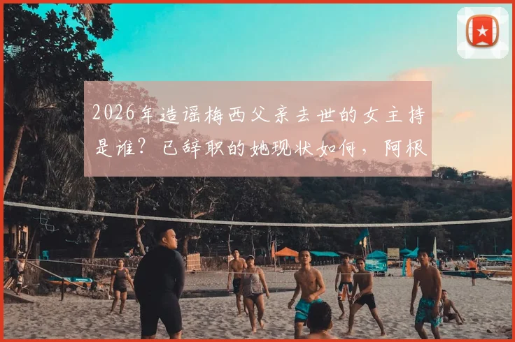 2026年造谣梅西父亲去世的女主持是谁？已辞职的她现状如何，阿根廷总统怒斥事件全过程回顾