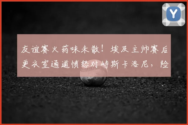 友谊赛火药味未散！埃及主帅赛后更衣室通道愤怒对峙斯卡洛尼，险些引发教练冲突
