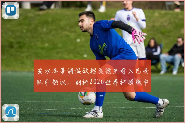 安切洛蒂调侃欲招莫德里奇入巴西队引热议，剖析2026世界杯顶级中场争夺战与球员规划