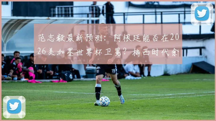 范志毅最新预测：阿根廷能否在2026美加墨世界杯卫冕？梅西时代余晖下的冠军之路