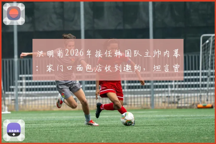 洪明甫2026年接任韩国队主帅内幕:家门口面包店收到邀约,坦言曾以为是常规程序