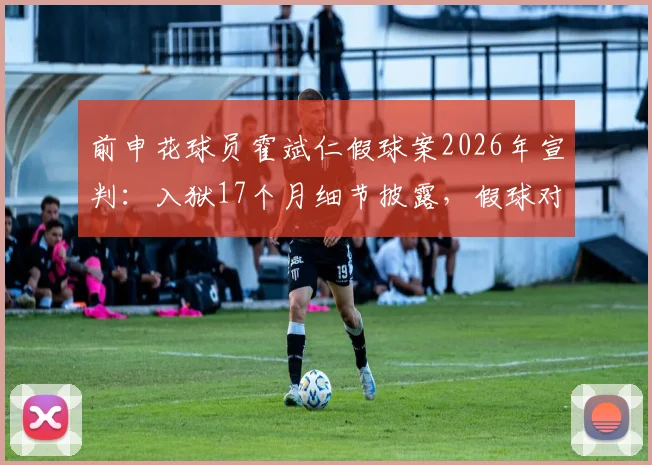 前申花球员霍斌仁假球案2026年宣判:入狱17个月细节披露,假球对职业球员的毁灭性影响