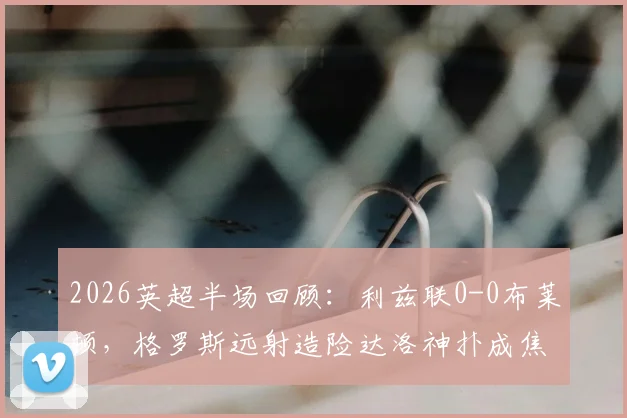 2026英超半场回顾：利兹联0-0布莱顿，格罗斯远射造险达洛神扑成焦点，附半场技术统计与战术解析