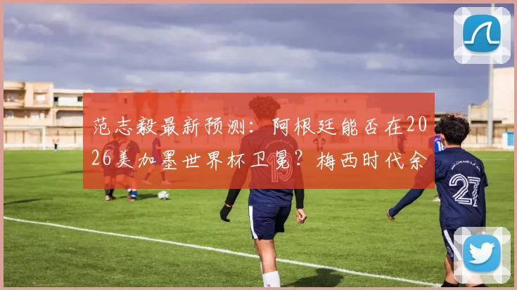 范志毅最新预测:阿根廷能否在2026美加墨世界杯卫冕?梅西时代余晖下的冠军之路