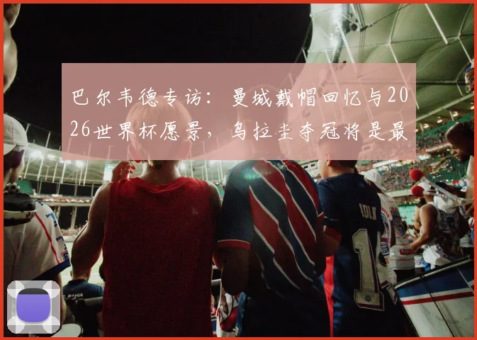 巴尔韦德专访:曼城戴帽回忆与2026世界杯愿景,乌拉圭夺冠将是最佳退役时刻