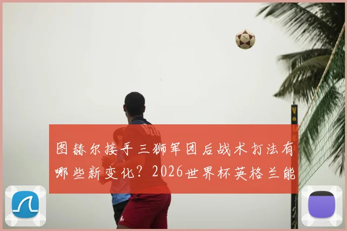 图赫尔接手三狮军团后战术打法有哪些新变化？2026世界杯英格兰能否实现足球回家梦想深度解析