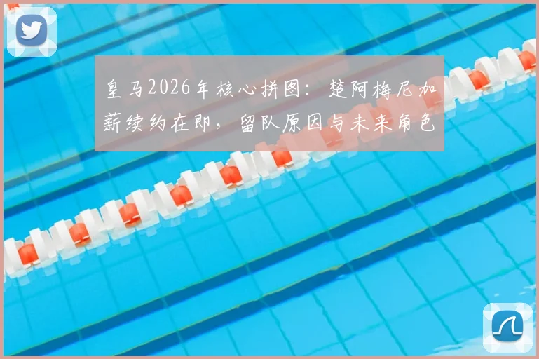 皇马2026年核心拼图：楚阿梅尼加薪续约在即，留队原因与未来角色深度解读