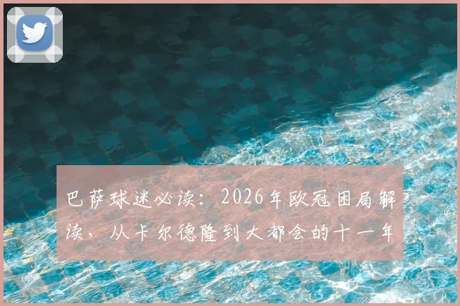 巴萨球迷必读:2026年欧冠困局解读,从卡尔德隆到大都会的十一年轮回与破局关键