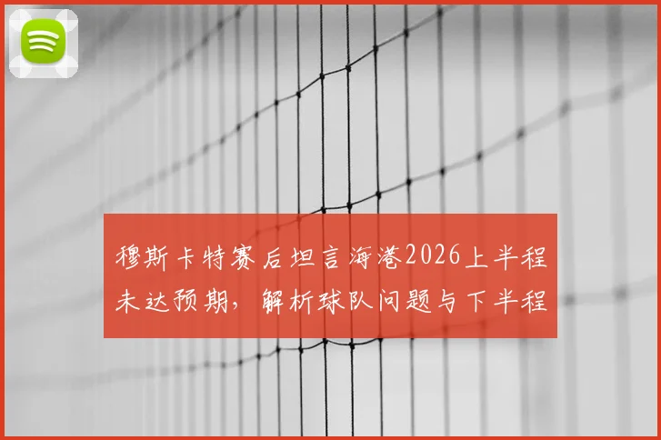 穆斯卡特赛后坦言海港2026上半程未达预期,解析球队问题与下半程战术调整关键