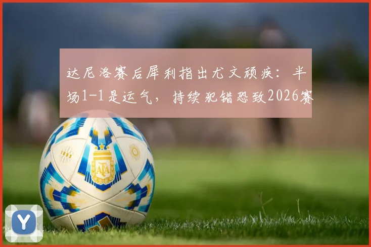 达尼洛赛后犀利指出尤文顽疾：半场1-1是运气，持续犯错恐致2026赛季崩盘