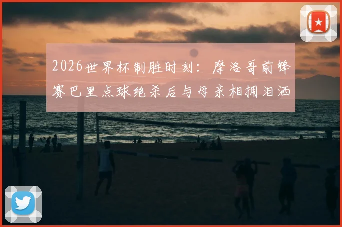 2026世界杯制胜时刻：摩洛哥前锋赛巴里点球绝杀后与母亲相拥泪洒赛场，这一幕为何令人动容？