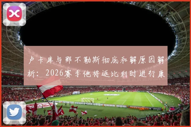卢卡库与那不勒斯彻底和解原因解析：2026赛季他将返比利时进行康复治疗，罗马未来去向成疑