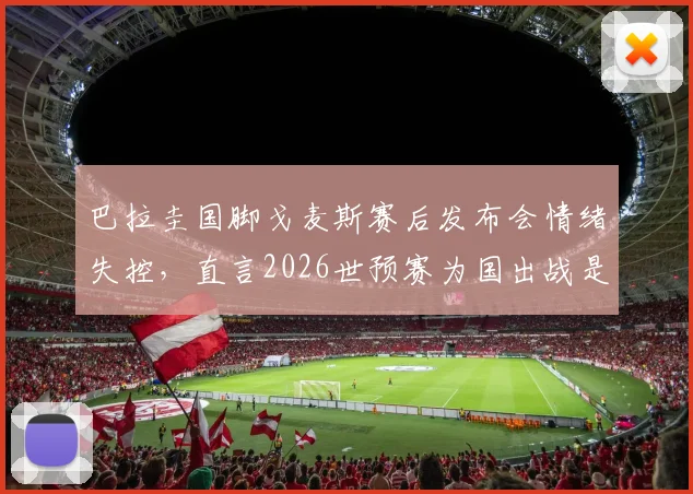 巴拉圭国脚戈麦斯赛后发布会情绪失控,直言2026世预赛为国出战是毕生荣耀,谈及动情处几度哽咽