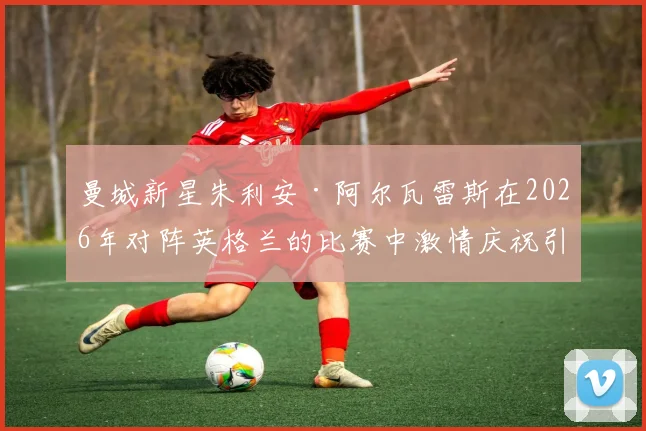 曼城新星朱利安·阿尔瓦雷斯在2026年对阵英格兰的比赛中激情庆祝引热议,资深门将解读背后心理与球场文化