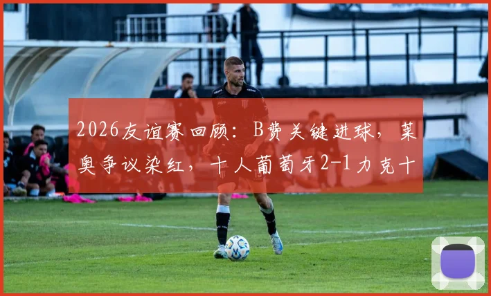 2026友谊赛回顾：B费关键进球，莱奥争议染红，十人葡萄牙2-1力克十人智利全过程