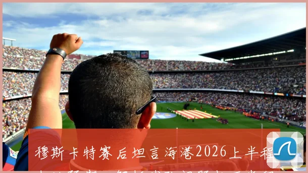 穆斯卡特赛后坦言海港2026上半程未达预期,解析球队问题与下半程战术调整关键