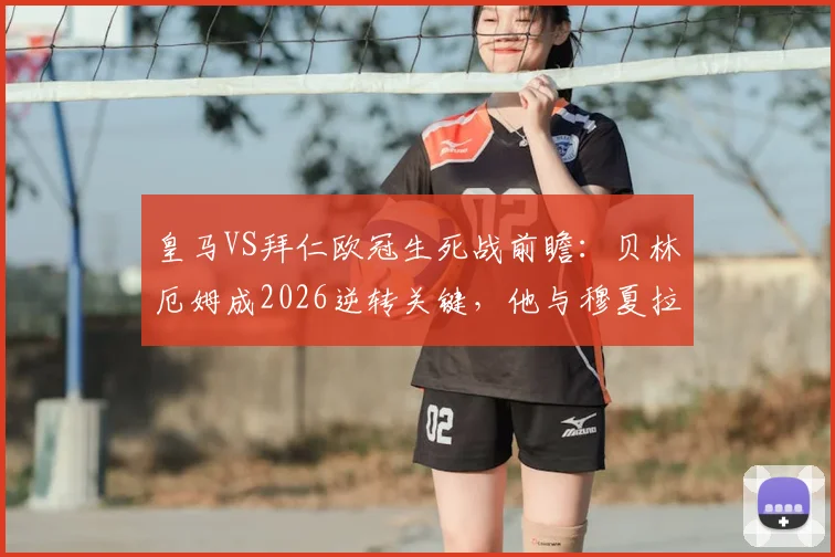 皇马VS拜仁欧冠生死战前瞻：贝林厄姆成2026逆转关键，他与穆夏拉的对决将决定走向