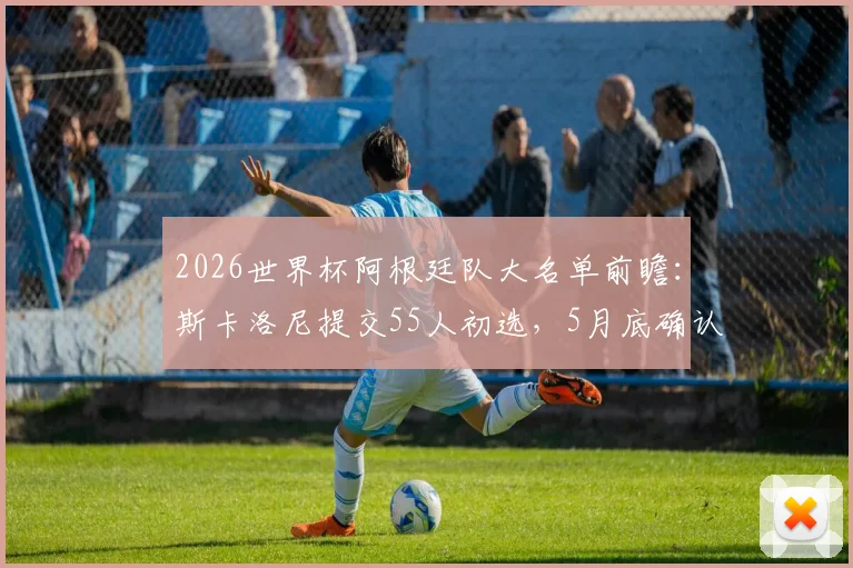 2026世界杯阿根廷队大名单前瞻:斯卡洛尼提交55人初选,5月底确认最终阵容