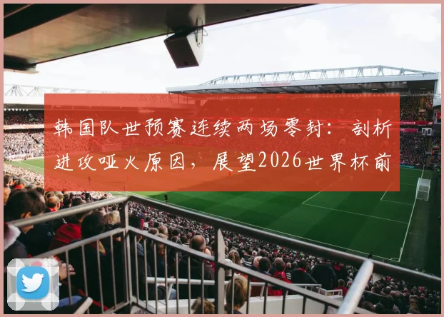 韩国队世预赛连续两场零封:剖析进攻哑火原因,展望2026世界杯前景与克林斯曼去留问题