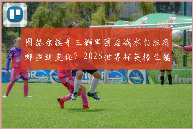 图赫尔接手三狮军团后战术打法有哪些新变化？2026世界杯英格兰能否实现足球回家梦想深度解析
