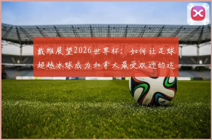 戴维展望2026世界杯：如何让足球超越冰球成为加拿大最受欢迎的运动？附最新发展现状与未来前景分析