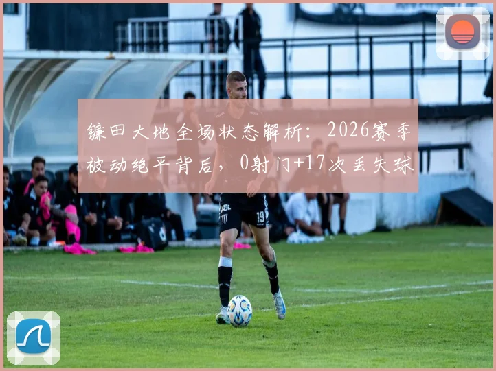 镰田大地全场状态解析:2026赛季被动绝平背后,0射门+17次丢失球权的低迷数据说明了什么?