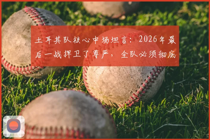 土耳其队核心中场坦言:2026年最后一战捍卫了尊严,全队必须彻底反思未来之路