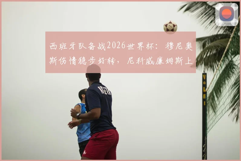 西班牙队备战2026世界杯：穆尼奥斯伤情稳步好转，尼科威廉姆斯上场时间将受保护