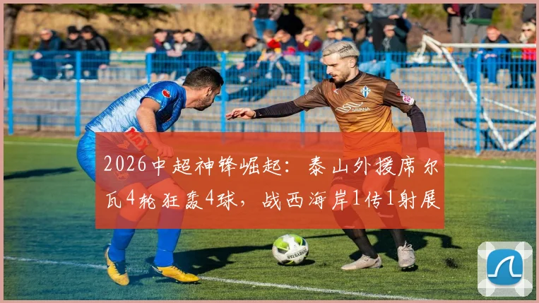 2026中超神锋崛起：泰山外援席尔瓦4轮狂轰4球，战西海岸1传1射展现核心价值