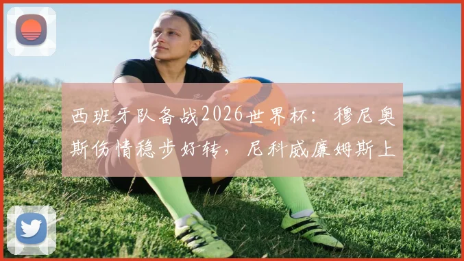 西班牙队备战2026世界杯:穆尼奥斯伤情稳步好转,尼科威廉姆斯上场时间将受保护