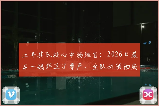 土耳其队核心中场坦言:2026年最后一战捍卫了尊严,全队必须彻底反思未来之路