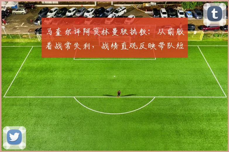 马奎尔评阿莫林曼联执教:从前胶着战常失利,战绩直观反映带队短板,分析其战术与更衣室管理