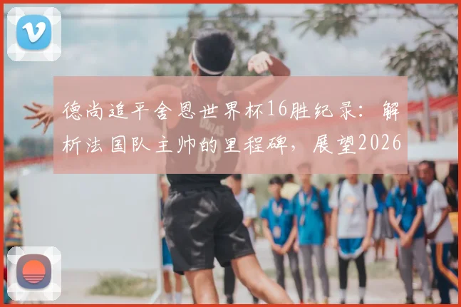 德尚追平舍恩世界杯16胜纪录：解析法国队主帅的里程碑，展望2026年能否登顶历史第一