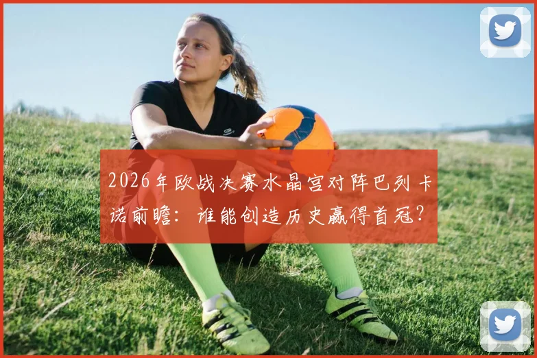 2026年欧战决赛水晶宫对阵巴列卡诺前瞻：谁能创造历史赢得首冠？新军对决看点解析