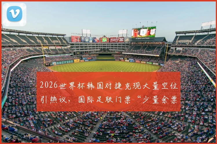 2026世界杯韩国对捷克现大量空位引热议,国际足联门票“少量余票”说法遭质疑,球迷该如何避免扑空?