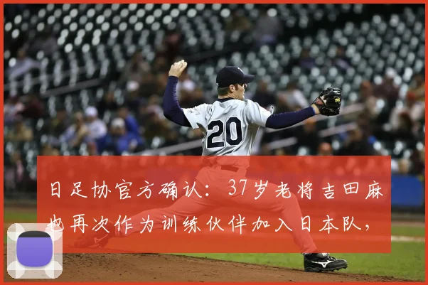 日足协官方确认：37岁老将吉田麻也再次作为训练伙伴加入日本队，目标直指2026世界杯征程