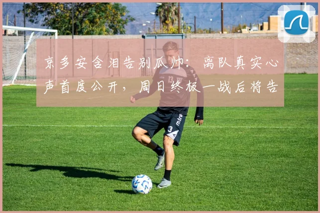 京多安含泪告别瓜帅:离队真实心声首度公开,周日终极一战后将告别蓝月军团