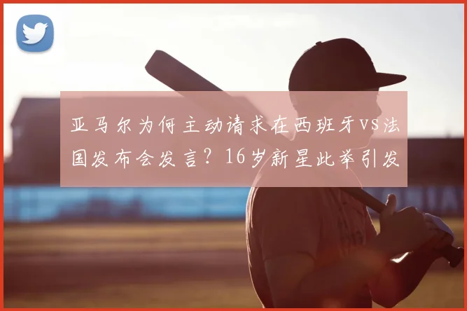 亚马尔为何主动请求在西班牙vs法国发布会发言?16岁新星此举引发热议与猜测