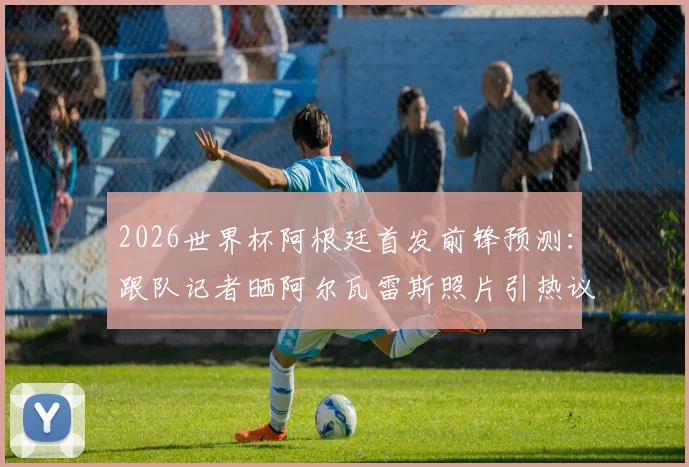 2026世界杯阿根廷首发前锋预测：跟队记者晒阿尔瓦雷斯照片引热议，解析其首发可能性