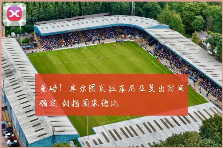 重磅！库尔图瓦拉菲尼亚复出时间确定 剑指国家德比