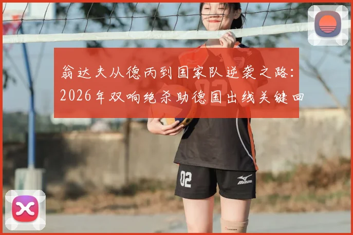 翁达夫从德丙到国家队逆袭之路：2026年双响绝杀助德国出线关键回顾，附球员生涯历程与高光时刻盘点