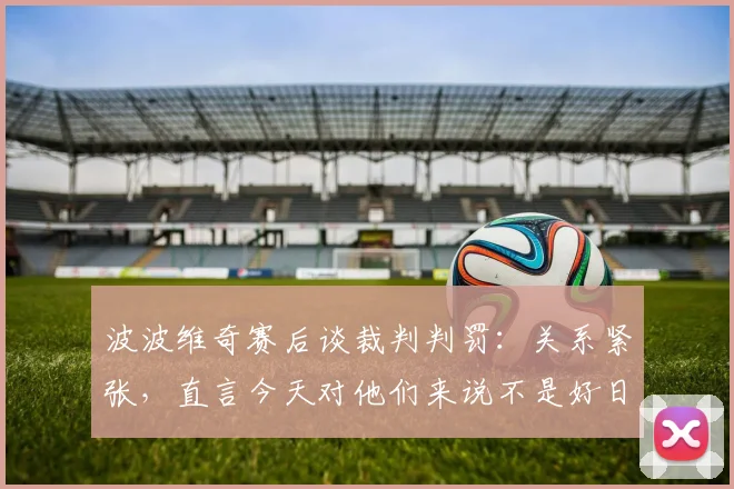 波波维奇赛后谈裁判判罚：关系紧张，直言今天对他们来说不是好日子