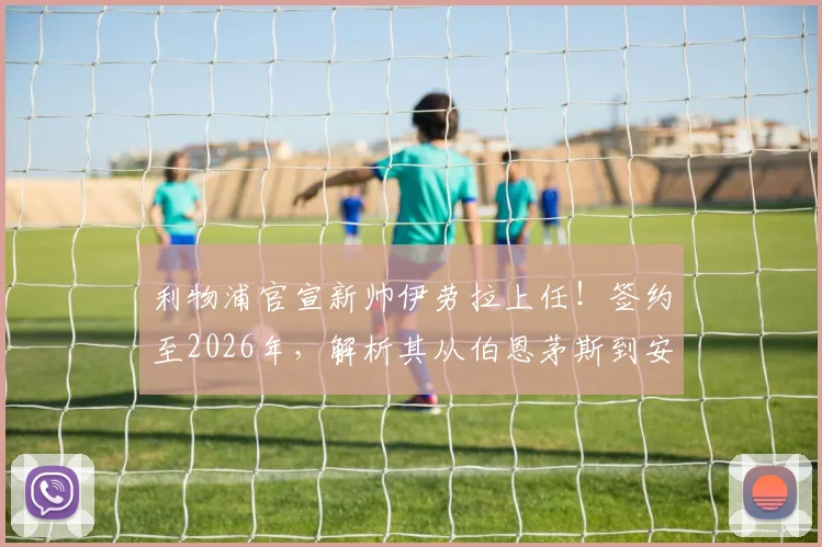 利物浦官宣新帅伊劳拉上任！签约至2026年，解析其从伯恩茅斯到安菲尔德的执教挑战