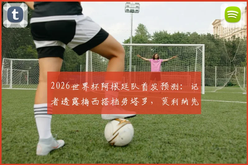 2026世界杯阿根廷队首发预测：记者透露梅西搭档劳塔罗，莫利纳先发引发战术讨论