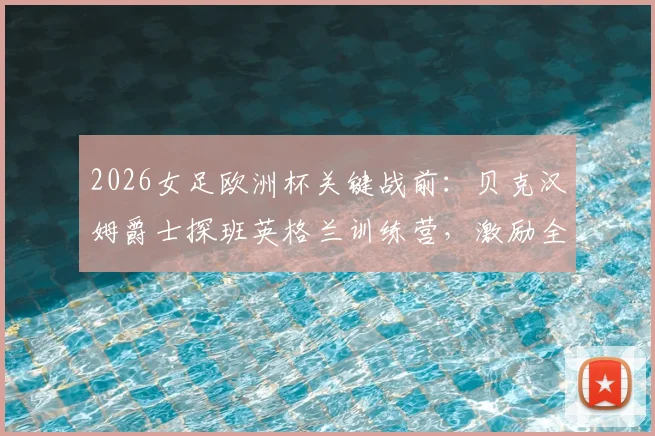 2026女足欧洲杯关键战前:贝克汉姆爵士探班英格兰训练营,激励全队迎战挪威的战术与士气准备全记录