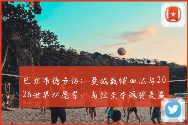 巴尔韦德专访:曼城戴帽回忆与2026世界杯愿景,乌拉圭夺冠将是最佳退役时刻